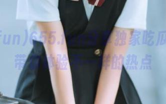 655.fun分享独家吃瓜线路，带你体验不一样的热点