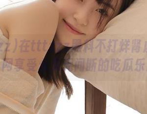 在tttzzz黑料不打烊肾虚18连官网享受永久无间断的吃瓜乐趣